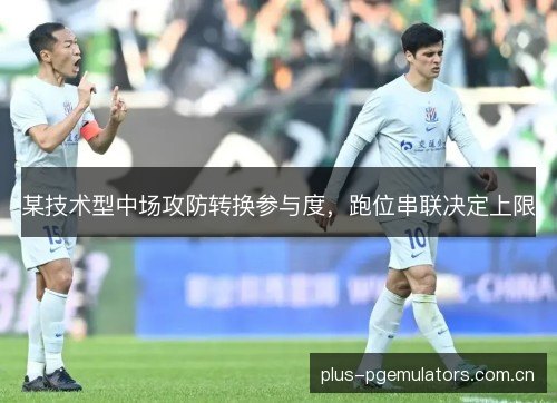 某技术型中场攻防转换参与度,跑位串联决定上限 某技术型中场攻防转换参与度,跑位串联决定上限